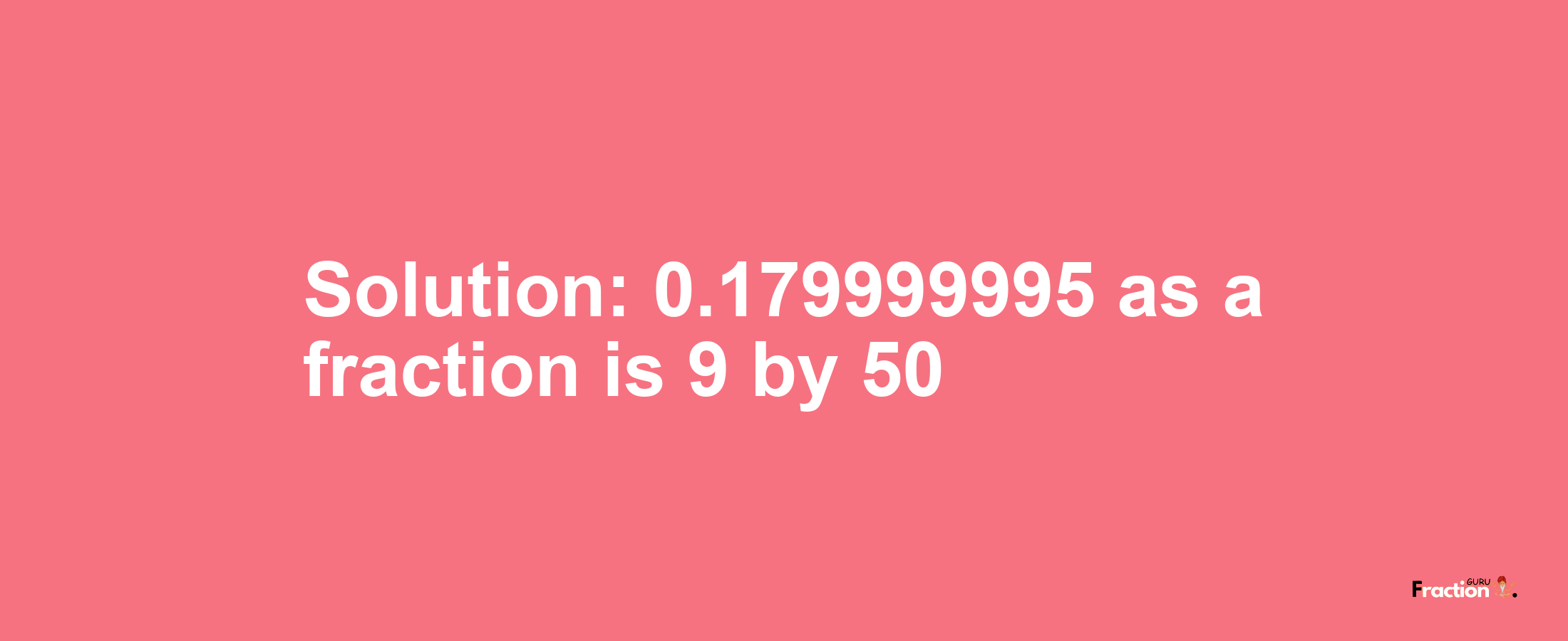 Solution:0.179999995 as a fraction is 9/50